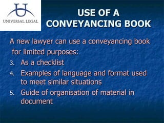 USE OF A CONVEYANCING BOOK A new lawyer can use a conveyancing book for limited purposes: As a checklist Examples of language and format used to meet similar situations Guide of organisation of material in document 