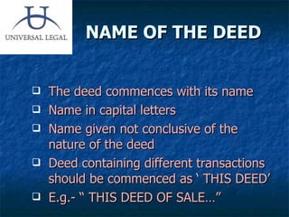 NAME OF THE DEED The deed commences with its name Name in capital letters Name given not conclusive of the nature of the deed Deed containing different transactions should be commenced as ‘ THIS DEED’   E.g.- “ THIS DEED OF SALE…” 
