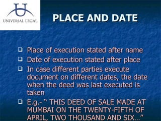 PLACE AND DATE  Place of execution stated after name Date of execution stated after place In case different parties execute document on different dates, the date when the deed was last executed is taken E.g.- “ THIS DEED OF SALE MADE AT MUMBAI ON THE TWENTY-FIFTH OF APRIL, TWO THOUSAND AND SIX…” 
