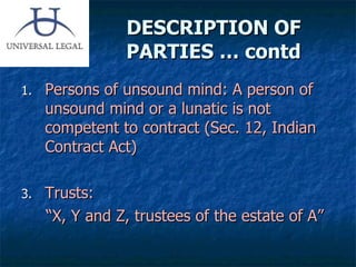 DESCRIPTION OF PARTIES … contd Persons of unsound mind: A person of unsound mind or a lunatic is not competent to contract (Sec. 12, Indian Contract Act) Trusts:  “ X, Y and Z, trustees of the estate of A” 