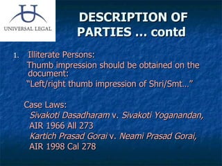 DESCRIPTION OF PARTIES … contd  Illiterate Persons: Thumb impression should be obtained on the document: “ Left/right thumb impression of Shri/Smt…” Case Laws:  Sivakoti Dasadharam  v.  Sivakoti Yoganandan,  AIR 1966 All 273 Kartich Prasad Gorai  v.  Neami Prasad Gorai,  AIR 1998 Cal 278 