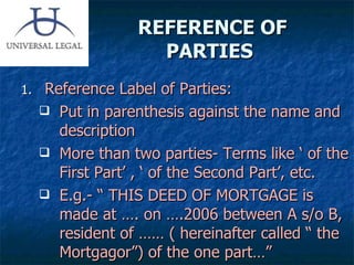 REFERENCE OF PARTIES  Reference Label of Parties: Put in parenthesis against the name and description More than two parties- Terms like ‘ of the First Part’ , ‘ of the Second Part’, etc. E.g.- “ THIS DEED OF MORTGAGE is made at …. on ….2006 between A s/o B, resident of …… ( hereinafter called “ the Mortgagor”) of the one part…”  