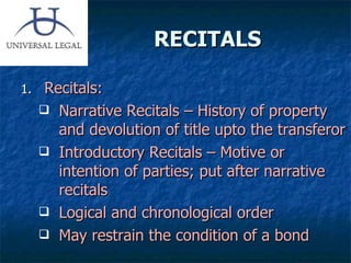 RECITALS  Recitals: Narrative Recitals – History of property and devolution of title upto the transferor Introductory Recitals – Motive or intention of parties; put after narrative recitals Logical and chronological order May restrain the condition of a bond 