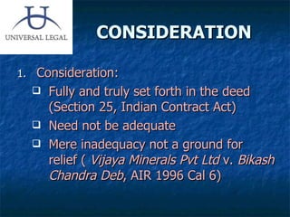 CONSIDERATION Consideration: Fully and truly set forth in the deed (Section 25, Indian Contract Act)  Need not be adequate Mere inadequacy not a ground for relief (  Vijaya Minerals Pvt Ltd  v.  Bikash Chandra Deb , AIR 1996 Cal 6)  