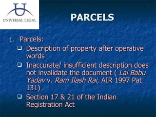 PARCELS  Parcels: Description of property after operative words Inaccurate/ insufficient description does not invalidate the document (  Lal Babu Yadav  v.  Ram Ilash Rai , AIR 1997 Pat 131) Section 17 & 21 of the Indian Registration Act 