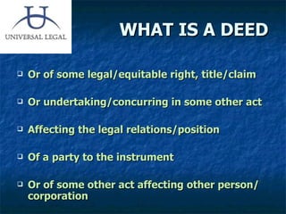 WHAT IS A DEED Or of some legal/equitable right, title/claim  Or undertaking/concurring in some other act Affecting the legal relations/position  Of a party to the instrument Or of some other act affecting other person/ corporation 