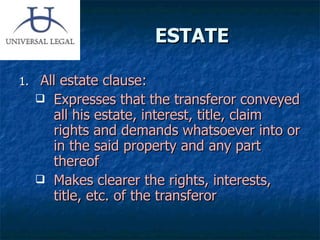 ESTATE All estate clause: Expresses that the transferor conveyed all his estate, interest, title, claim rights and demands whatsoever into or in the said property and any part thereof Makes clearer the rights, interests, title, etc. of the transferor 