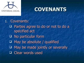 COVENANTS Covenants: Parties agree to do or not to do a specified act No particular form May be absolute / qualified May be made jointly or severally  Clear words used 