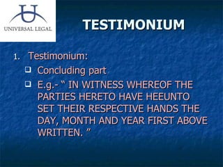 TESTIMONIUM Testimonium: Concluding part E.g.- “ IN WITNESS WHEREOF THE PARTIES HERETO HAVE HEEUNTO SET THEIR RESPECTIVE HANDS THE DAY, MONTH AND YEAR FIRST ABOVE WRITTEN. ” 