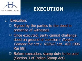 EXECUTION  Execution: Signed by the parties to the deed in presence of witnesses Once executed, party cannot challenge deed on ground of coercion (  Gunjan Cement Pvt Ltd  v.  RSIDIC Ltd.,  AIR 1996 Raj 88) Before execution, stamp duty to be paid (Section 3 of Indian Stamp Act) 