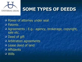 SOME TYPES OF DEEDS Power of attorney under seal Patents Agreements : E.g.- agency, brokerage, copyright, sale etc. Deed of gift Arbitration agreements Lease deed of land Affidavits Wills 