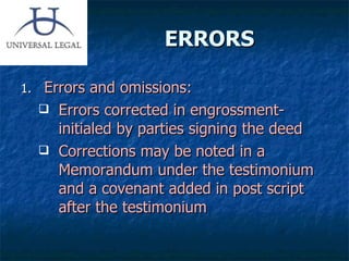 ERRORS Errors and omissions: Errors corrected in engrossment- initialed by parties signing the deed Corrections may be noted in a Memorandum under the testimonium and a covenant added in post script after the testimonium 