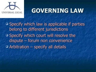 GOVERNING LAW Specify which law is applicable if parties belong to different jurisdictions  Specify which court will resolve the dispute – forum non convenience Arbitration – specify all details 