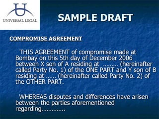 SAMPLE DRAFT COMPROMISE AGREEMENT THIS AGREEMENT of compromise made at Bombay on this 5th day of December 2006 between X son of A residing at  ……… (hereinafter called Party No. 1) of the ONE PART and Y son of B residing at …… (hereinafter called Party No. 2) of the OTHER PART. WHEREAS disputes and differences have arisen between the parties aforementioned regarding…………..  