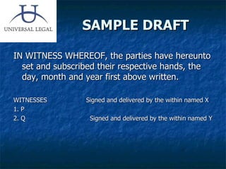 SAMPLE DRAFT IN WITNESS WHEREOF, the parties have hereunto set and subscribed their respective hands, the day, month and year first above written. WITNESSES  Signed and delivered by the within named X 1. P 2. Q  Signed and delivered by the within named Y 