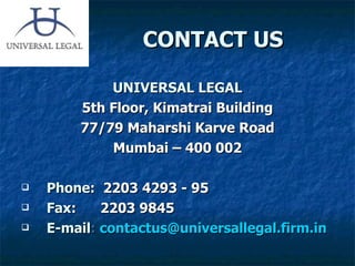 CONTACT US UNIVERSAL LEGAL 5th Floor, Kimatrai Building 77/79 Maharshi Karve Road Mumbai – 400 002 Phone :  2203 4293 - 95   Fax :    2203 9845 E-mail :   [email_address] 