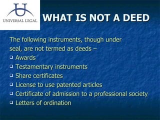 WHAT IS NOT A DEED The following instruments, though under  seal, are not termed as deeds – Awards Testamentary instruments Share certificates License to use patented articles Certificate of admission to a professional society Letters of ordination 