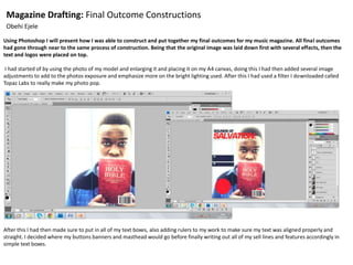 Magazine Drafting: Final Outcome Constructions
Obehi Ejele
Using Photoshop I will present how I was able to construct and put together my final outcomes for my music magazine. All final outcomes
had gone through near to the same process of construction. Being that the original image was laid down first with several effects, then the
text and logos were placed on top.
I had started of by using the photo of my model and enlarging it and placing it on my A4 canvas, doing this I had then added several image
adjustments to add to the photos exposure and emphasize more on the bright lighting used. After this I had used a filter I downloaded called
Topaz Labs to really make my photo pop.
After this I had then made sure to put in all of my text boxes, also adding rulers to my work to make sure my text was aligned properly and
straight. I decided where my buttons banners and masthead would go before finally writing out all of my sell lines and features accordingly in
simple text boxes.
 