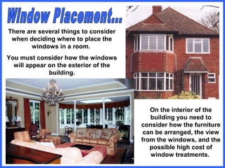 There are several things to consider
when deciding where to place the
windows in a room.
You must consider how the windows
will appear on the exterior of the
building.
On the interior of the
building you need to
consider how the furniture
can be arranged, the view
from the windows, and the
possible high cost of
window treatments.
 