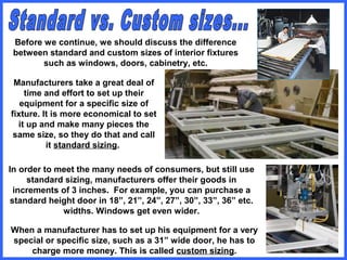 Before we continue, we should discuss the difference
between standard and custom sizes of interior fixtures
such as windows, doors, cabinetry, etc.
Manufacturers take a great deal of
time and effort to set up their
equipment for a specific size of
fixture. It is more economical to set
it up and make many pieces the
same size, so they do that and call
it standard sizing.
In order to meet the many needs of consumers, but still use
standard sizing, manufacturers offer their goods in
increments of 3 inches. For example, you can purchase a
standard height door in 18”, 21”, 24”, 27”, 30”, 33”, 36” etc.
widths. Windows get even wider.
When a manufacturer has to set up his equipment for a very
special or specific size, such as a 31” wide door, he has to
charge more money. This is called custom sizing.
 