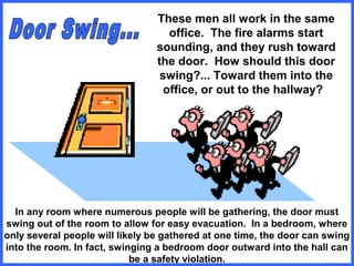 These men all work in the same
office. The fire alarms start
sounding, and they rush toward
the door. How should this door
swing?... Toward them into the
office, or out to the hallway?
In any room where numerous people will be gathering, the door must
swing out of the room to allow for easy evacuation. In a bedroom, where
only several people will likely be gathered at one time, the door can swing
into the room. In fact, swinging a bedroom door outward into the hall can
be a safety violation.
 
