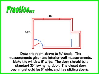12 ½’
16’
Draw the room above to ¼” scale. The
measurements given are interior wall measurements.
Make the window 5’ wide. The door should be a
standard 30” swinging door. The closet door
opening should be 6’ wide, and has sliding doors.
 