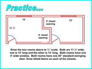 11 ½’
15’
6’ closet
opening
5’ closet
opening
13’
Draw the two rooms above to ¼” scale. Both are 11 ½’ wide;
one is 15’ long and the other is 13’ long. Both rooms have one
4’ wide window. Both rooms have one 30” standard swinging
door. Draw bifold doors on each of the closets.
 