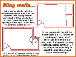 In the bedroom to the right, the
closet openings are 6’ wide, so the
standard sized sliding doors fit
perfectly (5 or 6’ is a standard set
of closet doors). But what if the
opening was too big? Do you have
to purchase custom doors?
In the bedroom to the left, the
closet width is 6 ½’. Instead of
purchasing custom sized
doors, you could build a 6”
wing wall. A wing wall is a very
short wall, not longer than 1’. It
has many uses, especially to
adjust the size of room and
closet door openings.The 6” wing wall has altered the original 6 ½’ closet
opening. It is now just 6’, and standard doors will
 