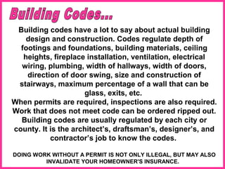 Building codes have a lot to say about actual building
design and construction. Codes regulate depth of
footings and foundations, building materials, ceiling
heights, fireplace installation, ventilation, electrical
wiring, plumbing, width of hallways, width of doors,
direction of door swing, size and construction of
stairways, maximum percentage of a wall that can be
glass, exits, etc.
When permits are required, inspections are also required.
Work that does not meet code can be ordered ripped out.
Building codes are usually regulated by each city or
county. It is the architect’s, draftsman’s, designer’s, and
contractor’s job to know the codes.
DOING WORK WITHOUT A PERMIT IS NOT ONLY ILLEGAL, BUT MAY ALSO
INVALIDATE YOUR HOMEOWNER'S INSURANCE.
 