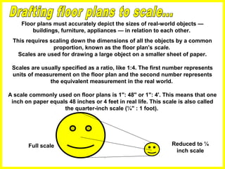 Floor plans must accurately depict the sizes of real-world objects —
buildings, furniture, appliances — in relation to each other.
This requires scaling down the dimensions of all the objects by a common
proportion, known as the floor plan's scale.
Scales are used for drawing a large object on a smaller sheet of paper.
Scales are usually specified as a ratio, like 1:4. The first number represents
units of measurement on the floor plan and the second number represents
the equivalent measurement in the real world.
A scale commonly used on floor plans is 1": 48" or 1": 4'. This means that one
inch on paper equals 48 inches or 4 feet in real life. This scale is also called
the quarter-inch scale (¼" : 1 foot).
Full scale Reduced to ¼
inch scale
 