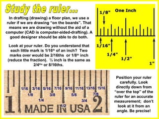 Look at your ruler. Do you understand that
each little mark is 1/16th
of an inch? Two
marks over would be 2/16ths or 1/8th
inch
(reduce the fraction). ½ inch is the same as
2/4ths
or 8/16ths.
In drafting (drawing) a floor plan, we use a
ruler if we are drawing “on the boards”. That
means we are drawing without the aid of a
computer (CAD is computer-aided-drafting). A
good designer should be able to do both.
Position your ruler
carefully. Look
directly down from
“over the top” of the
ruler for an accurate
measurement; don’t
look at it from an
angle. Be precise!
 