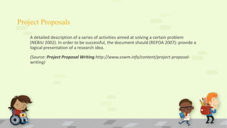 Project Proposals
A detailed description of a series of activities aimed at solving a certain problem
(NEBIU 2002). In order to be successful, the document should (REPOA 2007): provide a
logical presentation of a research idea.
(Source: Project Proposal Writing http://www.sswm.info/content/project-proposal-
writing)
 