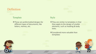 Definition
Template
These are preformatted designs for
different types of documents, like
letters, memos, etc.
Style
They are similar to templates in that
they apply to the design of smaller
elements, such as heading & body
texts.
Considered more valuable than
templates
 