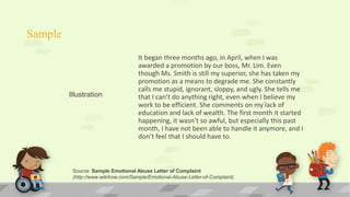 Sample
It began three months ago, in April, when I was
awarded a promotion by our boss, Mr. Lim. Even
though Ms. Smith is still my superior, she has taken my
promotion as a means to degrade me. She constantly
calls me stupid, ignorant, sloppy, and ugly. She tells me
that I can’t do anything right, even when I believe my
work to be efficient. She comments on my lack of
education and lack of wealth. The first month it started
happening, it wasn’t so awful, but especially this past
month, I have not been able to handle it anymore, and I
don’t feel that I should have to.
Illustration
Source: Sample Emotional Abuse Letter of Complaint
(http://www.wikihow.com/Sample/Emotional-Abuse-Letter-of-Complaint)
 