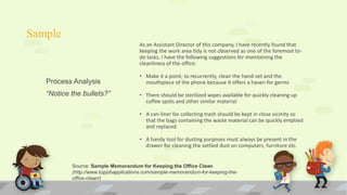 Sample
As an Assistant Director of this company, I have recently found that
keeping the work area tidy is not observed as one of the foremost to-
do tasks. I have the following suggestions for maintaining the
cleanliness of the office:
• Make it a point, to recurrently, clean the hand-set and the
mouthpiece of the phone because it offers a haven for germs
• There should be sterilized wipes available for quickly cleaning up
coffee spots and other similar material
• A can-liner for collecting trash should be kept in close vicinity so
that the bags containing the waste material can be quickly emptied
and replaced
• A handy tool for dusting purposes must always be present in the
drawer for cleaning the settled dust on computers, furniture etc.
Process Analysis
“Notice the bullets?”
Source: Sample Memorandum for Keeping the Office Clean
(http://www.topjobapplications.com/sample-memorandum-for-keeping-the-
office-clean/)
 