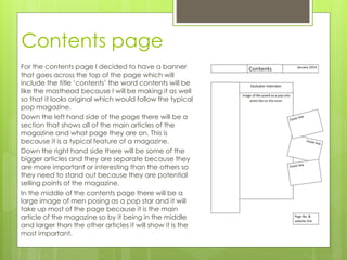Contents page
For the contents page I decided to have a banner
that goes across the top of the page which will
include the title ‘contents’ the word contents will be
like the masthead because I will be making it as well
so that it looks original which would follow the typical
pop magazine.
Down the left hand side of the page there will be a
section that shows all of the main articles of the
magazine and what page they are on. This is
because it is a typical feature of a magazine.
Down the right hand side there will be some of the
bigger articles and they are separate because they
are more important or interesting than the others so
they need to stand out because they are potential
selling points of the magazine.
In the middle of the contents page there will be a
large image of men posing as a pop star and it will
take up most of the page because it is the main
article of the magazine so by it being in the middle
and larger than the other articles it will show it is the
most important.
 