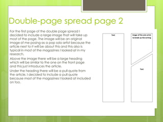 Double-page spread page 2
For the first page of the double page spread I
decided to include a large image that will take up
most of the page. The image will be an original
image of me posing as a pop solo artist because the
article next to it will be about this and this also is
typical in most of the magazines I looked at in my
research.
Above the image there will be a large heading
which will be similar to the one on the front page
and this just introduces the article.
Under the heading there will be a pull quote from
the article, I decided to include a pull quote
because most of the magazines I looked at included
on too.
 