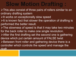 This also consist of three pairs of rollers similar to an
ordinary drafting system
It works on exceptionally slow speed
It is known fact that slower the operation of drafting is
performed the better result.
The slowness of speed is that it may take two minutes
for the back roller to make one single revolution.
After the first drafting set the second one is gathering
device which put certain amount of FALSE twist
Between front roller and gathering device there is a
controller which controls the speed and manage the
draft
 