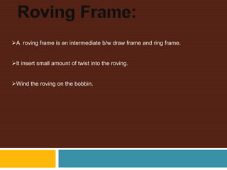 A roving frame is an intermediate b/w draw frame and ring frame.
It insert small amount of twist into the roving.
Wind the roving on the bobbin.
 