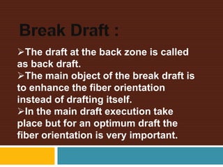 The draft at the back zone is called
as back draft.
The main object of the break draft is
to enhance the fiber orientation
instead of drafting itself.
In the main draft execution take
place but for an optimum draft the
fiber orientation is very important.
 