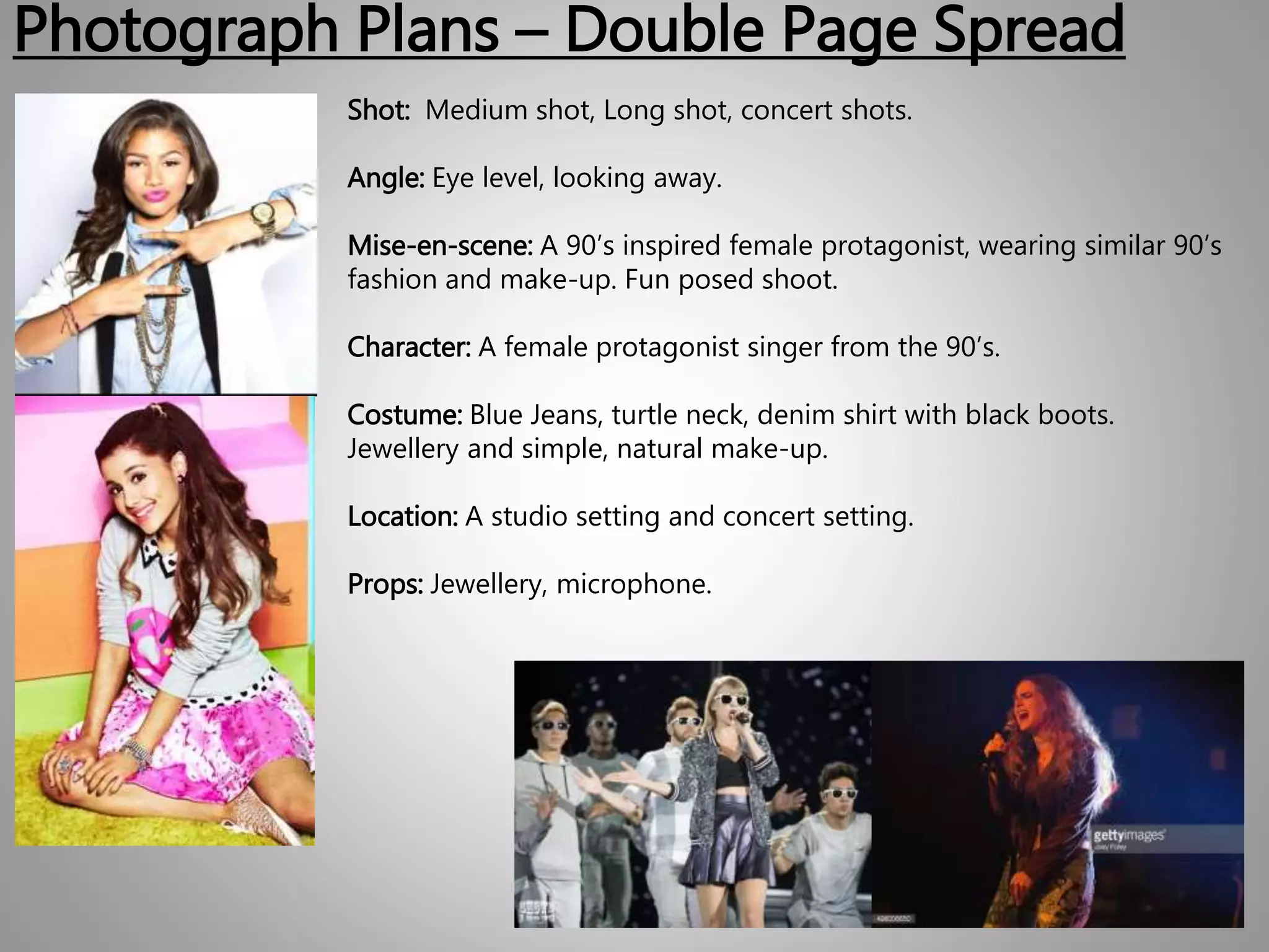 Photograph Plans – Double Page Spread
Shot: Medium shot, Long shot, concert shots.
Angle: Eye level, looking away.
Mise-en-scene: A 90’s inspired female protagonist, wearing similar 90’s
fashion and make-up. Fun posed shoot.
Character: A female protagonist singer from the 90’s.
Costume: Blue Jeans, turtle neck, denim shirt with black boots.
Jewellery and simple, natural make-up.
Location: A studio setting and concert setting.
Props: Jewellery, microphone.
 