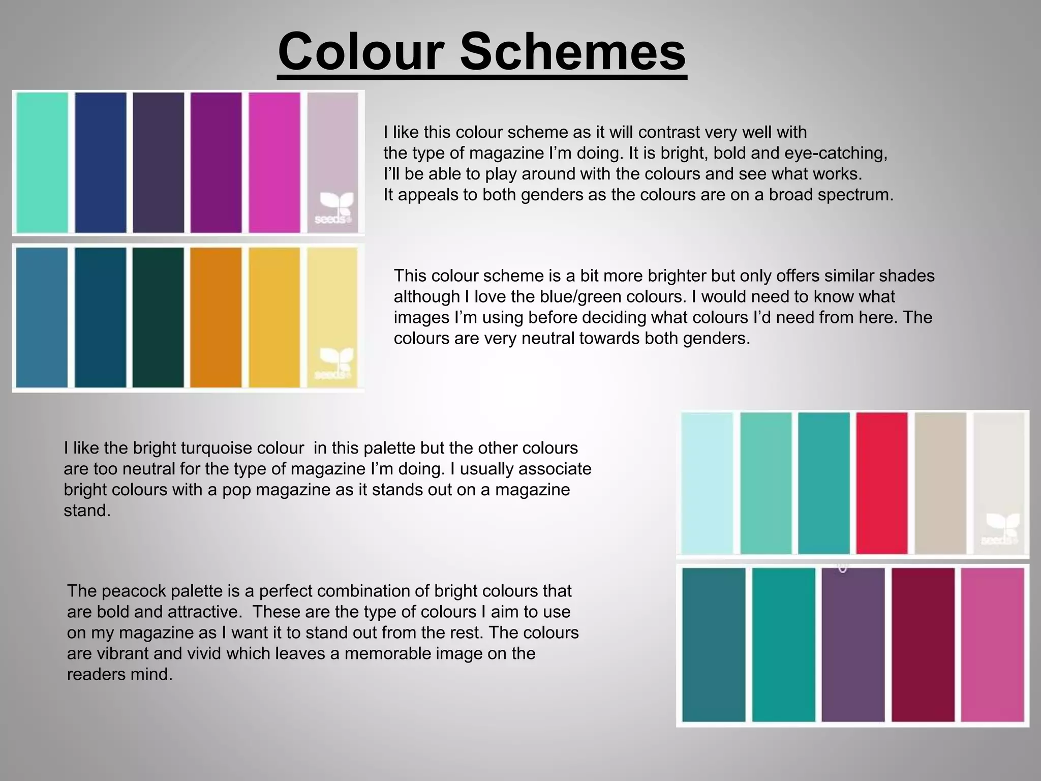 Colour Schemes
I like this colour scheme as it will contrast very well with
the type of magazine I’m doing. It is bright, bold and eye-catching,
I’ll be able to play around with the colours and see what works.
It appeals to both genders as the colours are on a broad spectrum.
This colour scheme is a bit more brighter but only offers similar shades
although I love the blue/green colours. I would need to know what
images I’m using before deciding what colours I’d need from here. The
colours are very neutral towards both genders.
I like the bright turquoise colour in this palette but the other colours
are too neutral for the type of magazine I’m doing. I usually associate
bright colours with a pop magazine as it stands out on a magazine
stand.
The peacock palette is a perfect combination of bright colours that
are bold and attractive. These are the type of colours I aim to use
on my magazine as I want it to stand out from the rest. The colours
are vibrant and vivid which leaves a memorable image on the
readers mind.
 