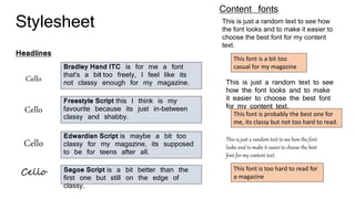 Stylesheet
Headlines
Cello
Cello
Cello
Cello
Bradley Hand ITC is for me a font
that's a bit too freely, I feel like its
not classy enough for my magazine.
Freestyle Script this I think is my
favourite because its just in-between
classy and shabby.
Edwardian Script is maybe a bit too
classy for my magazine, its supposed
to be for teens after all.
Segoe Script is a bit better than the
first one but still on the edge of
classy.
Content fonts
This is just a random text to see how
the font looks and to make it easier to
choose the best font for my content
text.
This is just a random text to see
how the font looks and to make
it easier to choose the best font
for my content text.
This is just a random text to see how the font
looks and to make it easier to choose the best
font for my content text.
This font is a bit too
casual for my magazine
This font is probably the best one for
me, its classy but not too hard to read.
This font is too hard to read for
a magazine
 
