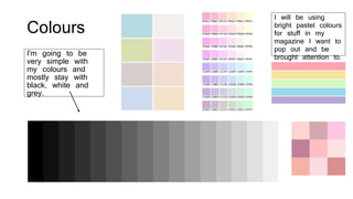 Colours
I'm going to be
very simple with
my colours and
mostly stay with
black, white and
grey.
I will be using
bright pastel colours
for stuff in my
magazine I want to
pop out and be
brought attention to.
 