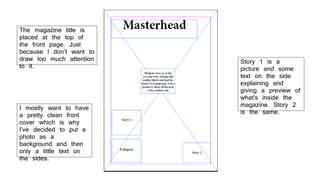 I mostly want to have
a pretty clean front
cover which is why
I've decided to put a
photo as a
background and then
only a little text on
the sides.
The magazine title is
placed at the top of
the front page. Just
because I don’t want to
draw too much attention
to it.
Story 1 is a
picture and some
text on the side
explaining and
giving a preview of
what's inside the
magazine. Story 2
is the same.
 
