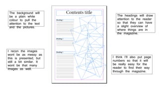 The background will
be a plain white
colour to pull the
attention to the text
and the pictures.
I recon the images
wont be as messy as
this is presented, but
still a bit similar. It
wont be that many
images as well.
The headings will draw
attention to the reader
so that they can have
a slight overview of
where things are in
the magazine.
I think I’ll also put page
numbers so that it will
be really easy for the
reader to find their way
through the magazine.
 