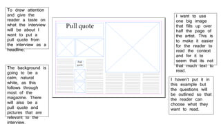 To draw attention
and give the
reader a taste on
what the interview
will be about I
want to put a
pull quote from
the interview as a
headline.
I want to use
one big image
that fills up over
half the page of
the artist. This is
to make it easier
for the reader to
read the context
and for it to
seem that its not
that much text to
read.
I haven’t put it in
this example but
the questions will
be outlined so that
the reader can
choose what they
want to read.
The background is
going to be a
calm, natural
white, as this
follows through
most of the
magazine. There
will also be a
pull quote and
pictures that are
relevant to the
interview.
 