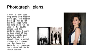 Photograph plans
I want to take both
long shots and medium
close ups. The medium
close up will be for
the front page while
the long shots will be
used in the double
spread and the
contents page. I want
to take most of the
pictures outside and
that's the plan. I
already have a model
chosen and I chose
one that have the
looks for my magazine.
Her clothes will be in
natural colours.
 