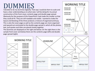 DUMMIESI decided to do my dummies digitally. That way I could do them to scale and
have a clear understanding as to what sizes I will be doing for my actual
construction of the front cover, contents page and double page spread.
Obviously for the purpose of this PowerPoint I had made the smaller so that
they could all fit. They are still readable and visible. I wanted to make the
layout and blocking of the three products a mixture of organised and busy.
This is why the cover page as well as the contents page are more organised
and spaced out contrasted to the double page spread in which all the photos,
text, pull quotes and titles are placed closely together.
The dummies are displayed on the right and below. On the right there is the
sample front cover and below there are the contents page (left) and double
page spread (right).
PULL
QUOTE
HEADLINE
ARTICLE TEXT
ARTICLE TEXT
ARTICLE TEXT
ARTICLE TEXT
WORKING TITLE
HEADLINE
HEADLINE
HEADLINE
COVERLINE
COVERLINE
COVERLINE
HEADLINE
COVERLINE
BAR
CODE
WORKING TITLE
COVERLINE
HEADLINE
COVERLINE
COVERLINE
HEADLINE
COVERLINE
COVERLINE
HEADLINE
COVERLINE
COVERLINE
COVERLINE
COVERLINE
COVERLINE
HEADLINE
COVERLINE
COVERLINE
 