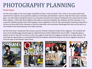 PHOTOGRAPHY PLANNING
Front Cover:
For the main image on the cover page I would like to have a male character. This is due to my survey results that
state that the majority of my potential audience are females and therefore I want to make the front cover a female
gaze. I am planning on taking the picture at a long shot and with the character looking into the camera lens to show
direct address. I think that direct address will create a connection between the audience and the character. It is a
successful method used by most of the popular music magazines in the UK. My reasoning for choosing a long shot is
to focus on the outfit of the character so that the male does not only attract female gaze but also can be seen as a
role model to the males because of his style and vibe.
On the front cover I would also like to have a picture of what is featured inside of the magazine. This could be the
focus of my double page spread to give an advertisement of what ‘Metronome’ has to offer. I could also place a
picture of one or two CD’s or vinyl's on the cover page to show that my magazine includes up to date reviews. This
could also be a good idea as it automatically tells the audience what kind of genre my music magazine focuses on
from the type of artist/band I place there.
 